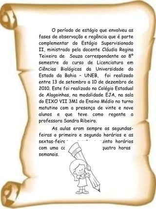 O período de estágio que envolveu as fases de observação e regência que é parte complementar do Estágio Supervisionado II, ministrado pela docente Cláudia Regina Teixeira de  Souza correspondente ao 8º semestre do curso de Licenciatura em Ciências Biológicas da Universidade do Estado da Bahia – UNEB,  foi realizado entre 13 de setembro a 10 de dezembro de 2010. Este foi realizado no Colégio Estadual de Alagoinhas, na modalidade EJA, na sala do EIXO VII 3M1 do Ensino Médio no turno matutino com a presença de vinte e nove alunos e que teve como regente a professora Sandra Ribeiro. As aulas eram sempre as segundas-feiras o primeiro e segundo horários e as sextas-feiras o quarto e quinto horários  com uma carga horário de quatro horas  semanais. 