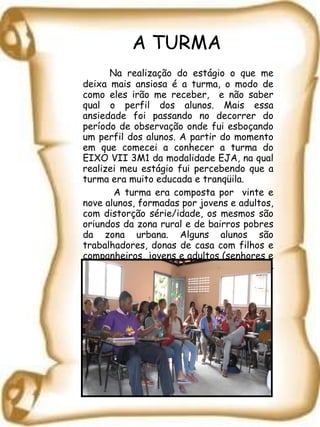 A TURMA Na realização do estágio o que me deixa mais ansiosa é a turma, o modo de como eles irão me receber,  e não saber qual o perfil dos alunos. Mais essa ansiedade foi passando no decorrer do período de observação onde fui esboçando um perfil dos alunos. A partir do momento em que comecei a conhecer a turma do EIXO VII 3M1 da modalidade EJA, na qual realizei meu estágio fui percebendo que a turma era muito educada e tranqüila.   A turma era composta por  vinte e nove alunos, formadas por jovens e adultos, com distorção série/idade, os mesmos são oriundos da zona rural e de bairros pobres da zona urbana. Alguns alunos são trabalhadores, donas de casa com filhos e companheiros, jovens e adultos (senhores e senhoras) buscando espaço no mercado de trabalho que retomaram seus estudos.   
