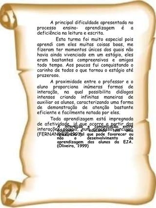 A principal dificuldade apresentada no processo ensino- aprendizagem é a deficiência na leitura e escrita. Esta turma foi muito especial pois aprendi com eles muitas coisas boas, me fizeram ter momentos únicos dos quais não havia ainda vivenciado em um estágio, eles eram bastantes compreensivos e amigos todo tempo. Aos poucos fui conquistando o carinho de todos o que tornou o estágio até prazeroso. A proximidade entre o professor e o aluno proporciona inúmeras formas de interação, na qual possibilita diálogos intensos criando infinitas maneiras de auxiliar os alunos, caracterizando uma forma de demonstração de atenção bastante eficiente e facilmente notada por eles. Toda aprendizagem está impregnada de afetividade, já que ocorre a partir das interações sociais, num processo vincular. (FERNÁNDEZ, 1991) A interação e comunicação entre educador e educando tem uma relevância tal que pode favorecer ou não o desenvolvimento da aprendizagem dos alunos da EJA. (Oliveira, 1999)  