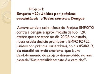 Projeto I:
Empoto +20: Unidos por práticas
sustentáveis e Todos contra a Dengue

Aproveitando a culminância do Projeto EMPOTO
contra a dengue e aproximidade da Rio +20,
evento que acontece no dia 20/06 no estado,
nossa escola decidiu promover a EMPOTO+20:
Unidos por práticas sustentáveis, no dia 05/06/12,
dia mundial do meio ambiente, que é um
desdobramento do projeto desenvolvido no ano
passado “Sustentabilidade: este é o caminho”.
 