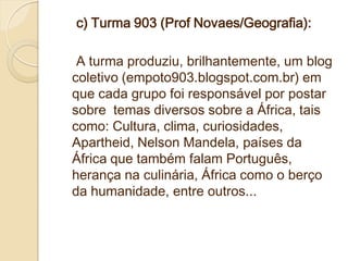 c) Turma 903 (Prof Novaes/Geografia):

 A turma produziu, brilhantemente, um blog
coletivo (empoto903.blogspot.com.br) em
que cada grupo foi responsável por postar
sobre temas diversos sobre a África, tais
como: Cultura, clima, curiosidades,
Apartheid, Nelson Mandela, países da
África que também falam Português,
herança na culinária, África como o berço
da humanidade, entre outros...
 