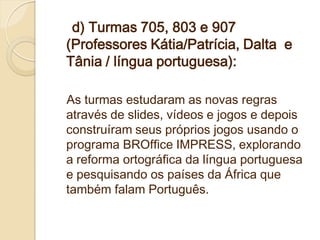 d) Turmas 705, 803 e 907
(Professores Kátia/Patrícia, Dalta e
Tânia / língua portuguesa):

As turmas estudaram as novas regras
através de slides, vídeos e jogos e depois
construíram seus próprios jogos usando o
programa BROffice IMPRESS, explorando
a reforma ortográfica da língua portuguesa
e pesquisando os países da África que
também falam Português.
 
