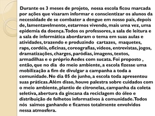 Durante os 3 meses de projeto, nossa escola ficou marcada
por ações que visaram informar e conscientizar os alunos da
necessidade de se combater a dengue em nosso país, depois
de, lamentavelmente, estarmos vivendo, mais uma vez, uma
epidemia da doença.Todos os professores, a sala de leitura e
a sala de informática abordaram o tema em suas aulas e
atividades, trazendo e produzindo cartazes, maquetes,
raps, cordéis, oficinas, coreografias, vídeos, entrevistas, jogos,
dramatizações, charges, paródias, imagens, textos,
armadilhas e o próprio Aedes com sucata. Foi proposto ,
então, que no dia do meio ambiente, a escola fizesse uma
mobilização a fim de divulgar a campanha a toda a
comunidade. No dia 05 de junho, a escola toda apresentou
suas práticas. Além disso, houve palestra sobre cuidados com
o meio ambiente, plantio de citronelas, campanha da coleta
seletiva, abertura da gincana da reciclagem do óleo e
distribuição de folhetos informativos à comunidade.Todos
nós saimos ganhando e ficamos totalmente envolvidos
nessa atmosfera.
 