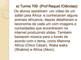 e) Turma 709 (Prof Raquel /Ciências):
Os alunos assistiram um vídeo de um
safári pela África e conheceram alguns
animais africanos, depois detalharam a
taxonomia de cada um com imagens e
curiosidades que encontraram na
internet produzindo slides. Também
baixaram música para o fundo de
acordo com o tema, como Mamma
Africa (Chico César), Waka waka
(Shakira) e Africa (Akon).
 