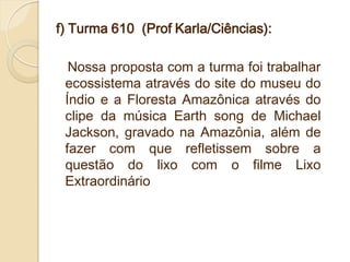 f) Turma 610 (Prof Karla/Ciências):

  Nossa proposta com a turma foi trabalhar
 ecossistema através do site do museu do
 Índio e a Floresta Amazônica através do
 clipe da música Earth song de Michael
 Jackson, gravado na Amazônia, além de
 fazer com que refletissem sobre a
 questão do lixo com o filme Lixo
 Extraordinário
 