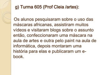 g) Turma 605 (Prof Cleia /artes):

 Os alunos pesquisaram sobre o uso das
máscaras africanas, assistiram muitos
vídeos e visitaram blogs sobre o assunto
então, confeccionaram uma máscara na
aula de artes e outra pelo paint na aula de
informática, depois montaram uma
história para elas e publicaram um e-
book.
 