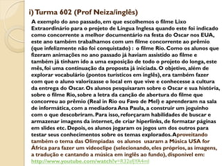 i) Turma 602 (Prof Neiza/inglês)
A exemplo do ano passado, em que escolhemos o filme Lixo
Extraordinário para o projeto de Língua Inglesa quando este foi indicado
como concorrente a melhor documentário na festa do Oscar nos EUA,
este ano também trabalhamos com um filme concorrente ao prêmio
(que infelizmente não foi conquistado) : o filme Rio. Como os alunos que
fizeram animações no ano passado já haviam assistido ao filme e
também já tinham ido a uma exposição de todo o projeto do longa, este
mês, foi uma continuação da proposta já iniciada. O objetivo, além de
explorar vocabulário (pontos turísticos em inglês), era também fazer
com que o aluno valorizasse o local em que vive e conhecesse a cultura
da entrega do Oscar. Os alunos pesquisaram sobre o Oscar e sua história,
sobre o filme Rio, sobre a letra da canção de abertura do filme que
concorreu ao prêmio (Real in Rio ou Favo de Mel) e aprenderam na sala
de informática, com a mediadora Ana Paula, a construir um joguinho
com o que descobriram. Para isso, reforçaram habilidades de buscar e
armazenar imagens da internet, de criar hiperlinks, de formatar páginas
em slides etc. Depois, os alunos jogaram os jogos um dos outros para
testar seus conhecimentos sobre os temas explorados. Aproveitando
também o tema das Olimpíadas os alunos usaram a Música USA for
África para fazer um videoclipe (selecionando, eles próprios, as imagens,
a tradução e cantando a música em inglês ao fundo), disponível em:
http://www.youtube.com/watch?v=R32efjYA4mI
 