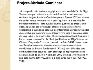 Projeto Abrindo Caminhos

  A equipe de orientação pedagógica e educacional da Escola Olga
 Teixeira, em parceria com a sala de informática, mais uma vez
 realiza o projeto Abrindo Caminhos para o Futuro 2012 no intuito
 de ajudar alunos do nono ano a prosseguirem seus estudos. Foi
 montado um mural para auxiliar alunos quanto aos prazos, além
 disso, os alunos são orientados através de palestras e testes
 vocacionais e auxiliados pela sala de informática a procurar os sites
 das escolas que optaram e a se inscreverem para o próximo passo
 de suas vidas: o Ensino Médio. O evento Abrindo Caminhos para o
 Futuro aconteceu na Escola Municipal Professora Olga Teixeira de
 Oliveira, Duque de Caxias, no período de 26 a 28/09 do corrente
 ano.Tal ação tem como objetivo mostrar aos nossos alunos
 concluintes do Ensino Fundamental (9º ano) possibilidades para
 continuidade dos estudos , com presença de representantes de
 escolas a nível de Ensino Médio. Em 2012 tivemos 3 turmas de 9º
 ano pela manhã (901,902,903) e 5 pela tarde (904, 905, 906, 907.
 911).
 