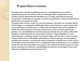 Projeto Aluno-monitor
O projeto aluno-monitor possibilita ao aluno ser o protagonista de seu próprio
conhecimento através das diversas TIC’s e da aplicação desse conhecimento no seu
cotidiano escolar, desenvolvendo habilidades com as mídias, capacidade de pesquisa,
comunicação e publicação de materiais na internet e propiciando a vivência de experiências
significativas nos projetos da escola.
O projeto aluno monitor surgiu no intuito de promover a formação em conceitos básicos
de tecnologia e a consequente multiplicação destes conhecimentos, no qual o aluno utiliza
o que aprende para contribuir para a melhoria do desempenho das turmas atendidas na
sala de informática educativa. O projeto proporciona, ao aluno monitor, experiências
práticas com a possibilidade de crescimento pessoal, elevação da auto estima, melhora da
disciplina e desenvolvimento de compromisso, iniciativa e responsabilidade e é muito
importante para o ambiente escolar, uma vez que integra cada vez mais o aluno na escola,
inclusive observando as dificuldades enfrentadas por ela para oferecer uma educação de
qualidade, promovendo a autonomia do alunos, ampliando a interação entre escola, aluno e
comunidade, através das diversas TIC’s e da aplicação desse conhecimento no seu cotidiano
escolar. No caso da escola pública esse projeto é de fundamental relevância, pois os nossos
alunos necessitam de incentivos e possibilidades de acesso ao mundo digital muitas vezes
distante da realidade de suas vidas particulares.
 