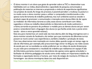    O aluno monitor é um aluno que gosta de aprender sobre as TIC’s e desenvolver suas
    habilidades com as mídias, desenvolvendo a capacidade de pesquisa, comunicação e
    publicação de materiais na internet e propiciando a vivência de experiências significativas
    nos projetos da escola. Ao longo do processo, é possível perceber a mudança na postura e
    no modo como o aluno monitor passa a utilizar o computador, transformando-o não
    apenas numa ferramenta de trabalho poderosa, mas num ambiente social ao estudar e
    produzir, capaz de promover a comunicação e interação entre alunos. Além de dar apoio
    ao mediador de informática durante as aulas, esses alunos contribuem com idéias,
    sugestões e críticas ao trabalho desenvolvido no laboratório, de modo autônomo e
    criativo, tornando-se parceiro do professor e modelo para os demais alunos até por serem
    jovens e entenderem bem a linguagem dos alunos (o que facilita ainda mais a ponte entre
    escola – aluno e entre aprender-ensinar).
    Este ano, para mantermos um canal cada vez mais aberto, além do blog, interagimos com o
    aluno-monitor através do facebook e do twitter para que monitores de diferentes turnos
    possam se reunir, contar suas experiências e, também, trabalhar a produção de texto.
    Com isso, observamos mais motivação em muitos deles, quando surgia um tempo vago na
    sala de informática, por exemplo, eles procuravam logo entrar no blog ou nas redes sociais
    da escola para ver as novidades ou então preferiam ver os vídeos da escola diretamente
    no you tube para constatarem o resultado do trabalho que realizamos em equipe. A Sala
    de Informática, portanto, mostra sua importância não apenas como agente articulador e
    facilitador da dinâmica pedagógica da escola como ainda realiza um importante trabalho de
    formação e capacitação técnica e humana, por meio do estágio de monitoria. O Vídeo em
    homenagem aos alunos monitopres deste ano está disponível em:
    http://www.youtube.com/watch?v=Xzg9b16RBYg
 
