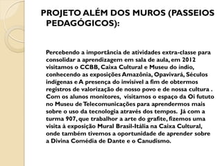 PROJETO ALÉM DOS MUROS (PASSEIOS
 PEDAGÓGICOS):


Percebendo a importância de atividades extra-classe para
consolidar a aprendizagem em sala de aula, em 2012
visitamos o CCBB, Caixa Cultural e Museu do índio,
conhecendo as exposições Amazônia, Opavivará, Séculos
indígenas e A presença do invisível a fim de obtermos
registros de valorização de nosso povo e de nossa cultura .
Com os alunos monitores, visitamos o espaço da Oi fututo
no Museu de Telecomunicações para aprendermos mais
sobre o uso da tecnologia através dos tempos. Já com a
turma 907, que trabalhor a arte do grafite, fizemos uma
visita à exposição Mural Brasil-Itália na Caixa Cultural,
onde também tivemos a oportunidade de aprender sobre
a Divina Comédia de Dante e o Canudismo.
 