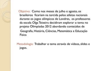 Objetivo: Como nos meses de julho e agosto, os
 brasileiros ficariam na torcida pelos atletas nacionais
 durante os jogos olímpicos de Londres, os professores
 da escola Olga Teixeira decidiram explorar o tema no
 projeto Olimpíadas 2012 abordando conteúdos de
  Geografia, História, Ciências, Matemática e Educação
 Física

Metodologia: Trabalhar o tema através de vídeos, slides e
 jogos.
 