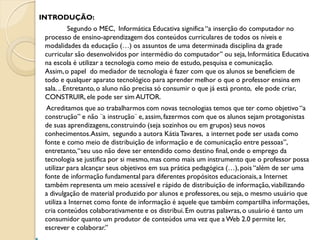 INTRODUÇÃO:
           Segundo o MEC, Informática Educativa significa “a inserção do computador no
 processo de ensino-aprendizagem dos conteúdos curriculares de todos os níveis e
 modalidades da educação (…) os assuntos de uma determinada disciplina da grade
 curricular são desenvolvidos por intermédio do computador” ou seja, Informática Educativa
 na escola é utilizar a tecnologia como meio de estudo, pesquisa e comunicação.
 Assim, o papel do mediador de tecnologia é fazer com que os alunos se beneficiem de
 todo e qualquer aparato tecnológico para aprender melhor o que o professor ensina em
 sala. .. Entretanto, o aluno não precisa só consumir o que já está pronto, ele pode criar,
 CONSTRUIR, ele pode ser sim AUTOR.
  Acreditamos que ao trabalharmos com novas tecnologias temos que ter como objetivo “a
 construção” e não ¨a instrução¨ e, assim, fazermos com que os alunos sejam protagonistas
 de suas aprendizagens, construindo (seja sozinhos ou em grupos) seus novos
 conhecimentos.Assim, segundo a autora Kátia Tavares, a internet pode ser usada como
 fonte e como meio de distribuição de informação e de comunicação entre pessoas”,
 entretanto, “seu uso não deve ser entendido como destino final, onde o emprego da
 tecnologia se justifica por si mesmo, mas como mais um instrumento que o professor possa
 utilizar para alcançar seus objetivos em sua prática pedagógica (…), pois “além de ser uma
 fonte de informação fundamental para diferentes propósitos educacionais, a Internet
 também representa um meio acessível e rápido de distribuição de informação, viabilizando
 a divulgação de material produzido por alunos e professores, ou seja, o mesmo usuário que
 utiliza a Internet como fonte de informação é aquele que também compartilha informações,
 cria conteúdos colaborativamente e os distribui. Em outras palavras, o usuário é tanto um
 consumidor quanto um produtor de conteúdos uma vez que a Web 2.0 permite ler,
 escrever e colaborar.”
 