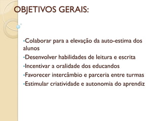 OBJETIVOS GERAIS:


  •Colaborar   para a elevação da auto-estima dos
  alunos
  •Desenvolver habilidades de leitura e escrita
  •Incentivar a oralidade dos educandos
  •Favorecer intercâmbio e parceria entre turmas
  •Estimular criatividade e autonomia do aprendiz
 
