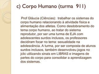 c) Corpo Humano (turma 911)

  Prof Gláucia (Ciências): trabalhar os sistemas do
 corpo humano relacionando à atividade física e
 alimentação dos atletas. Como desdobramento do
 tema corpo humano, ao tratar do sistema
 reprodutor, por ser uma turma de EJA com
 adolescentes surdos inclusos, os professores
 decidiram focar no tema: sexualidade na
 adolescência. A turma, por ser composta de alunos
 surdos inclusos, também desenvolveu jogos no
 jclic utilizando sinais em LIBRAS e imagens de
 partes do corpo para consolidar a aprendizagem
 dos sistemas.
 