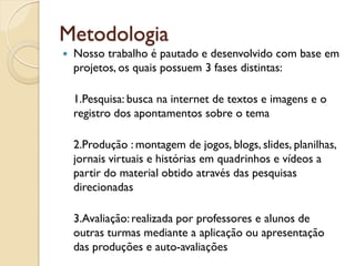 Metodologia
   Nosso trabalho é pautado e desenvolvido com base em
    projetos, os quais possuem 3 fases distintas:

    1.Pesquisa: busca na internet de textos e imagens e o
    registro dos apontamentos sobre o tema

    2.Produção : montagem de jogos, blogs, slides,
    planilhas, jornais virtuais e histórias em quadrinhos e
    vídeos a partir do material obtido através das pesquisas
    direcionadas

    3.Avaliação: realizada por professores e alunos de
    outras turmas mediante a aplicação ou apresentação
    das produções e auto-avaliações
 