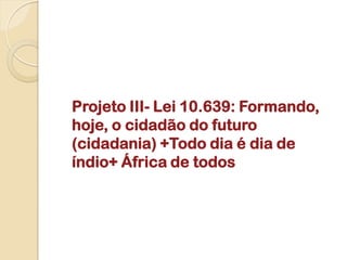 Projeto III- Lei 10.639: Formando,
hoje, o cidadão do futuro
(cidadania) +Todo dia é dia de
índio+ África de todos
 