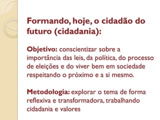 Formando, hoje, o cidadão do
futuro (cidadania):

Objetivo: conscientizar sobre a
importância das leis, da política, do processo
de eleições e do viver bem em sociedade
respeitando o próximo e a si mesmo.

Metodologia: explorar o tema de forma
reflexiva e transformadora, trabalhando
cidadania e valores
 