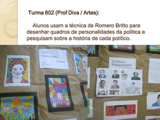 Turma 802 (Prof Diva / Artes):

  Alunos usam a técnica de Romero Britto para
desenhar quadros de personalidades da política e
pesquisam sobre a história de cada político.
 