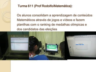 Turma 611 (Prof Rodolfo/Matemática):

Os alunos consolidam a aprendizagem de conteúdos
Matemáticos através de jogos e vídeos e fazem
planilhas com o ranking de medalhas olímpicas e
dos candidatos das eleições
 