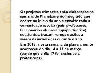 Os projetos trimestrais são elaborados na
semana de Planejamento integrado que
ocorre no início do ano e envolve toda a
comunidade escolar (pais, professores,
funcionários, alunos e equipe diretiva)
que, juntos, traçam rumos e ações a
serem desenvolvidas durante o ano.
Em 2012, nossa semana de planejamento
aconteceu do dia 14 a 17 de março
(sendo que o dia 17 foi exclusivo a
professores).
 