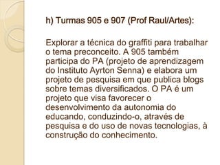 h) Turmas 905 e 907 (Prof Raul/Artes):

Explorar a técnica do graffiti para trabalhar
o tema preconceito. A 905 também
participa do PA (projeto de aprendizagem
do Instituto Ayrton Senna) e elabora um
projeto de pesquisa em que publica blogs
sobre temas diversificados. O PA é um
projeto que visa favorecer o
desenvolvimento da autonomia do
educando, conduzindo-o, através de
pesquisa e do uso de novas tecnologias, à
construção do conhecimento.
 