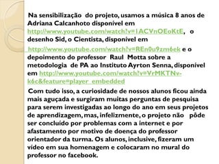 Na sensibilização do projeto, usamos a música 8 anos de
Adriana Calcanhoto disponível em
http://www.youtube.com/watch?v=1ACVnOEoKtE, o
desenho Sid, o Cientista, disponível em
http://www.youtube.com/watch?v=REn0u9zm6ek e o
depoimento do professor Raul Motta sobre a
metodologia de PA ao Instituto Ayrton Senna, disponível
em http://www.youtube.com/watch?v=VrMKTNv-
k6c&feature=player_embedded
Com tudo isso, a curiosidade de nossos alunos ficou ainda
mais aguçada e surgiram muitas perguntas de pesquisa
para serem investigadas ao longo do ano em seus projetos
de aprendizagem, mas, infelizmente, o projeto não pôde
ser concluído por problemas com a internet e por
afastamento por motivo de doença do professor
orientador da turma. Os alunos, inclusive, fizeram um
vídeo em sua homenagem e colocaram no mural do
professor no facebook.
 