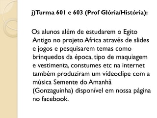 j)Turma 601 e 603 (Prof Glória/História):


Os alunos além de estudarem o Egito
Antigo no projeto Africa através de slides
e jogos e pesquisarem temas como
brinquedos da época, tipo de maquiagem
e vestimenta, constumes etc na internet
também produziram um vídeoclipe com a
música Semente do Amanhã
(Gonzaguinha) disponível em nossa página
no facebook.
 