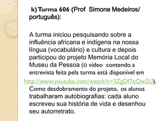 k) Turma 606 (Prof Simone Medeiros/
 português):

  A turma iniciou pesquisando sobre a
  influência africana e indígena na nossa
  língua (vocabulário) e cultura e depois
  participou do projeto Memória Local do
  Museu da Pessoa (o vídeo contendo a
  entrevista feita pela turma está disponível em
http://www.youtube.com/watch?v=3ZgDf7eQw2U).
  Como desdobramento do projeto, os alunos
  trabalharam autobiografias: cada aluno
  escreveu sua história de vida e desenhou
  seu autorretrato.
 