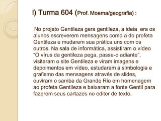 l) Turma 604 (Prof. Moema/geografia) :

 No projeto Gentileza gera gentileza, a ideia era os
alunos escreverem mensagens como a do profeta
Gentileza e mudarem sua prática uns com os
outros. Na sala de informática, assistiram o vídeo
“O vírus da gentileza pega, passe-o adiante”,
visitaram o site Gentileza e viram imagens e
depoimentos em vídeo, estudaram a simbologia e
grafismo das mensagens através de slides,
ouviram o samba da Grande Rio em homenagem
ao profeta Gentileza e baixaram a fonte Gentil para
fazerem seus cartazes no editor de texto.
 