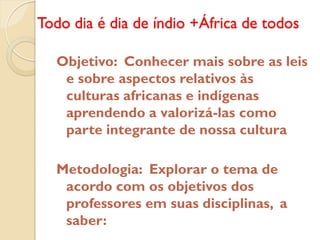 Todo dia é dia de índio +África de todos

  Objetivo: Conhecer mais sobre as leis
   e sobre aspectos relativos às
   culturas africanas e indígenas
   aprendendo a valorizá-las como
   parte integrante de nossa cultura

  Metodologia: Explorar o tema de
   acordo com os objetivos dos
   professores em suas disciplinas, a
   saber:
 