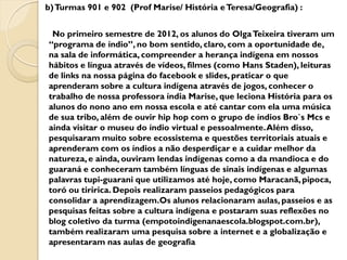 b) Turmas 901 e 902 (Prof Marise/ História e Teresa/Geografia) :


 No primeiro semestre de 2012, os alunos do Olga Teixeira tiveram um
“programa de índio”, no bom sentido, claro, com a oportunidade de,
na sala de informática, compreender a herança indígena em nossos
hábitos e língua através de vídeos, filmes (como Hans Staden), leituras
de links na nossa página do facebook e slides, praticar o que
aprenderam sobre a cultura indígena através de jogos, conhecer o
trabalho de nossa professora índia Marise, que leciona História para os
alunos do nono ano em nossa escola e até cantar com ela uma música
de sua tribo, além de ouvir hip hop com o grupo de índios Bro`s Mcs e
ainda visitar o museu do índio virtual e pessoalmente. Além disso,
pesquisaram muito sobre ecossistema e questões territoriais atuais e
aprenderam com os índios a não desperdiçar e a cuidar melhor da
natureza, e ainda, ouviram lendas indígenas como a da mandioca e do
guaraná e conheceram também línguas de sinais indígenas e algumas
palavras tupi-guarani que utilizamos até hoje, como Maracanã, pipoca,
toró ou tiririca. Depois realizaram passeios pedagógicos para
consolidar a aprendizagem.Os alunos relacionaram aulas, passeios e as
pesquisas feitas sobre a cultura indígena e postaram suas reflexões no
blog coletivo da turma (empotoindigenanaescola.blogspot.com.br),
também realizaram uma pesquisa sobre a internet e a globalização e
apresentaram nas aulas de geografia
 