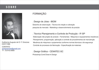 S O B R E
FORMAÇÃO
. Design de Jóias - IBGM
Desenho de observação - Técnica de criação e coloração
pesquisa de mercado - Marketing e desenvolvimento de produto
. Técnico Planejamento e Controle de Produção - IF-SP
Elaboração nde projeto de produto - Ferramentas - Máquinas e equipamentos mecãnicos
Planejamento, programação, aplicação e controle de procedimentos de manutenção
Mecânica de máquinas e quipamentos conforme normas técnicas e de segurança
Controle de processos de fabricação - Especiﬁcação de materiais
. Design Gráﬁco - CENATEC-SC
Photoshop-Corel Draw-In Design
Guilherme Augusto de O. F. Graciose
03/07/1986
CONTATO:
gutograciose@gmail.com
11 - 9.8143-9469
 