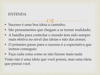 
ENTENDA
 Sucesso é uma boa ideia a caminho;
 São pensamentos que chegam a se tornar realidade;
 A batalha para controlar o mundo tem sido sempre
mais efetiva no nível das ideias e não das armas;
 O primeiro passo para o sucesso é a expectativa que
iremos conseguir;
 Faça cada coisa como se não fizesse mais nada
Visão não é uma ideia que você possui, mas uma ideia
que possui você.
 