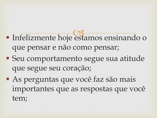  Infelizmente hoje estamos ensinando o
que pensar e não como pensar;
 Seu comportamento segue sua atitude
que segue seu coração;
 As perguntas que você faz são mais
importantes que as respostas que você
tem;
 
