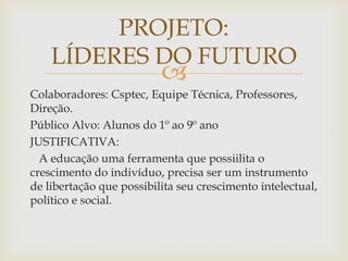 
Colaboradores: Csptec, Equipe Técnica, Professores,
Direção.
Público Alvo: Alunos do 1º ao 9º ano
JUSTIFICATIVA:
A educação uma ferramenta que possiilita o
crescimento do indivíduo, precisa ser um instrumento
de libertação que possibilita seu crescimento intelectual,
político e social.
PROJETO:
LÍDERES DO FUTURO
 