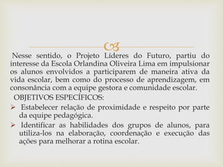 Nesse sentido, o Projeto Líderes do Futuro, partiu do
interesse da Escola Orlandina Oliveira Lima em impulsionar
os alunos envolvidos a participarem de maneira ativa da
vida escolar, bem como do processo de aprendizagem, em
consonância com a equipe gestora e comunidade escolar.
OBJETIVOS ESPECÍFICOS:
 Estabelecer relação de proximidade e respeito por parte
da equipe pedagógica.
 Identificar as habilidades dos grupos de alunos, para
utiliza-los na elaboração, coordenação e execução das
ações para melhorar a rotina escolar.
 