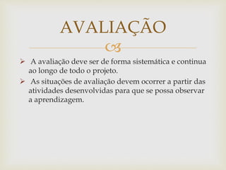 
 A avaliação deve ser de forma sistemática e continua
ao longo de todo o projeto.
 As situações de avaliação devem ocorrer a partir das
atividades desenvolvidas para que se possa observar
a aprendizagem.
AVALIAÇÃO
 