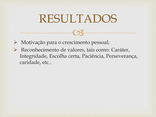 
 Motivação para o crescimento pessoal;
 Reconhecimento de valores, tais como: Caráter,
Integridade, Escolha certa, Paciência, Perseverança,
caridade, etc..
RESULTADOS
 