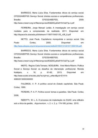 10
BARROCO, Maria Lúcia Silva. Fundamentos éticos do serviço social.
CFESS/ABEPSS. Serviço Social: direitos sociais e competências profissionais.
Brasília: CFESS/ABEPSS, 2009.
http://www.cressrn.org.br/files/arquivos/8QQ0Gyz6x815V3u07yLJ.pdf
FERREIRA, Jorge Manuel Leitão. A investigação em serviço social:
modelos para a compreensão da realidade. 2011. Disponível em:
http://dspace.lis.ulusiada.pt/bitstream/11067/1045/1/IS_n38_6.pdf
NETTO, José Paulo. Capitalismo monopolista e serviço social. São
Paulo: Cortez, 2005. Disponível em:
http://www.abepss.org.br/arquivos/anexos/netto201804131301011456100.pdf.
BARROCO, Maria Lúcia Silva. Fundamentos éticos do serviço social.
CFESS/ABEPSS. Serviço Social: direitos sociais e competências profissionais.
Brasília: CFESS/ABEPSS, 2009.
http://www.cressrn.org.br/files/arquivos/8QQ0Gyz6x815V3u07yLJ.pdf
MIOTO, Regina Celia Tamaso; NOGUEIRA, Vera Maria Ribeiro. Política
Social e Serviço Social: os desafios da intervenção profissional. Revista
Katálysis, v. 16, p. 61-82, 2013. Disponível em:
http://www.scielo.br/scielo.php?script=sci_arttext&pid=S1414-
49802013000300005
FALEIROS, V. P. A política social do Estado capitalista. São Paulo:
Cortez, 1990.
PEREIRA, P. A. P. Política social: temas e questões. São Paulo: Cortez,
2008.
RIZZOTTI, M. L. A. O processo de implantação do SUAS: uma reflexão
sob a ótica da gestão. Argumentum, v. 2, n. 2, p. 174-188, jul./dez. 2010.
 