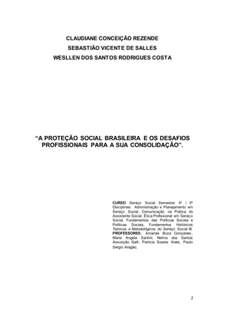 2
CLAUDIANE CONCEIÇÃO REZENDE
SEBASTIÃO VICENTE DE SALLES
WESLLEN DOS SANTOS RODRIGUES COSTA
“A PROTEÇÃO SOCIAL BRASILEIRA E OS DESAFIOS
PROFISSIONAIS PARA A SUA CONSOLIDAÇÃO”.
CURSO Serviço Social Semestre: 4º / 5º
Disciplinas: Administração e Planejamento em
Serviço Social, Comunicação na Prática do
Assistente Social, Ética Profissional em Serviço
Social, Fundamentos das Políticas Sociais e
Políticas Sociais, Fundamentos Históricos
Teóricos e Metodológicos do Serviço Social III.
PROFESSORES: Amanda Boza Gonçalves,
Maria Angela Santini, Nelma dos Santos
Assunção Galli, Patricia Soares Alves, Paulo
Sérgio Aragão.
 