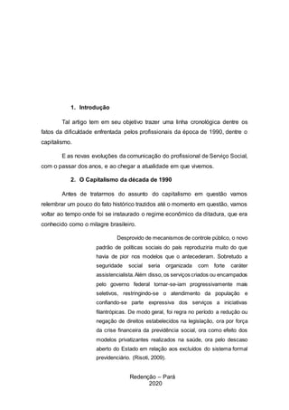 3
1. Introdução
Tal artigo tem em seu objetivo trazer uma linha cronológica dentre os
fatos da dificuldade enfrentada pelos profissionais da época de 1990, dentre o
capitalismo.
E as novas evoluções da comunicação do profissional de Serviço Social,
com o passar dos anos, e ao chegar a atualidade em que vivemos.
2. O Capitalismo da década de 1990
Antes de tratarmos do assunto do capitalismo em questão vamos
relembrar um pouco do fato histórico trazidos até o momento em questão, vamos
voltar ao tempo onde foi se instaurado o regime econômico da ditadura, que era
conhecido como o milagre brasileiro.
Desprovido de mecanismos de controle público, o novo
padrão de políticas sociais do país reproduziria muito do que
havia de pior nos modelos que o antecederam. Sobretudo a
seguridade social seria organizada com forte caráter
assistencialista.Além disso, os serviços criados ou encampados
pelo governo federal tornar-se-iam progressivamente mais
seletivos, restringindo-se o atendimento da população e
confiando-se parte expressiva dos serviços a iniciativas
filantrópicas. De modo geral, foi regra no período a redução ou
negação de direitos estabelecidos na legislação, ora por força
da crise financeira da previdência social, ora como efeito dos
modelos privatizantes realizados na saúde, ora pelo descaso
aberto do Estado em relação aos excluídos do sistema formal
previdenciário. (Risoti, 2009).
Redenção – Pará
2020
 