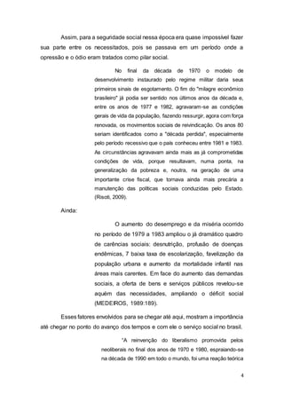 4
Assim, para a seguridade social nessa época era quase impossível fazer
sua parte entre os necessitados, pois se passava em um período onde a
opressão e o ódio eram tratados como pilar social.
No final da década de 1970 o modelo de
desenvolvimento instaurado pelo regime militar daria seus
primeiros sinais de esgotamento. O fim do "milagre econômico
brasileiro" já podia ser sentido nos últimos anos da década e,
entre os anos de 1977 e 1982, agravaram-se as condições
gerais de vida da população, fazendo ressurgir, agora com força
renovada, os movimentos sociais de reivindicação. Os anos 80
seriam identificados como a "década perdida", especialmente
pelo período recessivo que o país conheceu entre 1981 e 1983.
As circunstâncias agravavam ainda mais as já comprometidas
condições de vida, porque resultavam, numa ponta, na
generalização da pobreza e, noutra, na geração de uma
importante crise fiscal, que tornava ainda mais precária a
manutenção das políticas sociais conduzidas pelo Estado.
(Risoti, 2009).
Ainda:
O aumento do desemprego e da miséria ocorrido
no período de 1979 a 1983 ampliou o já dramático quadro
de carências sociais: desnutrição, profusão de doenças
endêmicas, 7 baixa taxa de escolarização, favelização da
população urbana e aumento da mortalidade infantil nas
áreas mais carentes. Em face do aumento das demandas
sociais, a oferta de bens e serviços públicos revelou-se
aquém das necessidades, ampliando o déficit social
(MEDEIROS, 1989:189).
Esses fatores envolvidos para se chegar até aqui, mostram a importância
até chegar no ponto do avanço dos tempos e com ele o serviço social no brasil.
“A reinvenção do liberalismo promovida pelos
neoliberais no final dos anos de 1970 e 1980, espraiando-se
na década de 1990 em todo o mundo, foi uma reação teórica
 