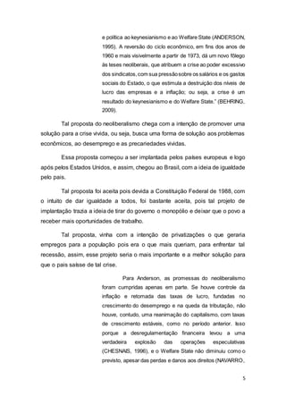 5
e política ao keynesianismo e ao Welfare State (ANDERSON,
1995). A reversão do ciclo econômico, em fins dos anos de
1960 e mais visivelmente a partir de 1973, dá um novo fôlego
às teses neoliberais, que atribuem a crise ao poder excessivo
dos sindicatos,com sua pressãosobre os salários e os gastos
sociais do Estado, o que estimula a destruição dos níveis de
lucro das empresas e a inflação; ou seja, a crise é um
resultado do keynesianismo e do Welfare State.” (BEHRING,
2009).
Tal proposta do neoliberalismo chega com a intenção de promover uma
solução para a crise vivida, ou seja, busca uma forma de solução aos problemas
econômicos, ao desemprego e as precariedades vividas.
Essa proposta começou a ser implantada pelos países europeus e logo
após pelos Estados Unidos, e assim, chegou ao Brasil, com a ideia de igualdade
pelo pais.
Tal proposta foi aceita pois devida a Constituição Federal de 1988, com
o intuito de dar igualdade a todos, foi bastante aceita, pois tal projeto de
implantação trazia a ideia de tirar do governo o monopólio e deixar que o povo a
receber mais oportunidades de trabalho.
Tal proposta, vinha com a intenção de privatizações o que geraria
empregos para a população pois era o que mais queriam, para enfrentar tal
recessão, assim, esse projeto seria o mais importante e a melhor solução para
que o pais saísse de tal crise.
Para Anderson, as promessas do neoliberalismo
foram cumpridas apenas em parte. Se houve controle da
inflação e retomada das taxas de lucro, fundadas no
crescimento do desemprego e na queda da tributação, não
houve, contudo, uma reanimação do capitalismo, com taxas
de crescimento estáveis, como no período anterior. Isso
porque a desregulamentação financeira levou a uma
verdadeira explosão das operações especulativas
(CHESNAIS, 1996), e o Welfare State não diminuiu como o
previsto, apesar das perdas e danos aos direitos (NAVARRO,
 