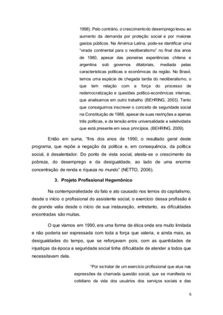 6
1998). Pelo contrário, o crescimentodo desemprego levou ao
aumento da demanda por proteção social e por maiores
gastos públicos. Na América Latina, pode-se identificar uma
“virada continental para o neoliberalismo” no final dos anos
de 1980, apesar das pioneiras experiências chilena e
argentina sob governos ditatoriais, mediada pelas
características políticas e econômicas da região. No Brasil,
temos uma espécie de chegada tardia do neoliberalismo, o
que tem relação com a força do processo de
redemocratização e questões político-econômicas internas,
que analisamos em outro trabalho (BEHRING, 2003). Tanto
que conseguimos inscrever o conceito de seguridade social
na Constituição de 1988, apesar de suas restrições a apenas
três políticas, e da tensão entre universalidade e seletividade
que está presente em seus princípios. (BEHRING, 2009).
Então em suma, “fins dos anos de 1990, o resultado geral deste
programa, que repõe a negação da política e, em consequência, da política
social, é desalentador. Do ponto de vista social, atesta-se o crescimento da
pobreza, do desemprego e da desigualdade, ao lado de uma enorme
concentração de renda e riqueza no mundo” (NETTO, 2006).
3. Projeto Profissional Hegemônico
Na contemporaliedade do fato e ato causado nos temos do capitalismo,
desde o início o profissional do assistente social, o exercício dessa profissão é
de grande valia desde o início de sua instauração, entretanto, as dificuldades
encontradas são muitas.
O que víamos em 1990, era uma forma de ética onde era muito limitada
e não poderia ser expressada com toda a força que valeria, e ainda mais, as
desigualdades do tempo, que se reforçavam pois, com as quantidades de
injustiças da época a seguridade social tinha dificuldade de atender a todos que
necessitavam dela.
“Por se tratar de um exercício profissional que atua nas
expressões da chamada questão social, que se manifesta no
cotidiano da vida dos usuários dos serviços sociais e das
 