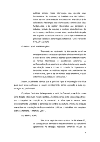 7
políticas sociais, nossa intervenção não desvela seus
fundamentos. Ao contrário, na imediaticidade do cotidiano,
dadas as suas características estruturadoras, a tendência é de
considerar a intervenção pelo seu resultado, sem buscaros seus
fundamentos, e de realizar intervenções que concebam o
indivíduo isolado da estrutura e contexto sócio-histórico, de
modo a responsabilizá-lo, e mais ainda, a culpabilizá- -lo pelo
seu suposto sucesso ou fracasso, com o que subvertem-se
princípios e diretrizes da formaçãoprofissional. ” (José Fernando
Silva, 2013, p.721)
O mesmo autor ainda completo:
“Pensando no surgimento da intervenção social na
emergência dessasociedade capitalista, temos a constituição do
Serviço Social como profissão apenas quando este rompe com
as formas filantrópicas e assistenciais anteriores. A
profissionalização do assistente social se dá justamente quando
sua atuação passa a ocorrer no contexto de organismos e
instâncias alheios às matrizes originais das protoformas do
Serviço Social, apesar de ter mantido esse referencial, o qual
determinou sua prática por vários anos. ”
Assim, atualmente vemos que é possível que a implantação da ética
para com essa profissão, e assim, devidamente sendo aplicado a área de
atuação ao profissional.
Com isso, “ao tratar da hegemonia a partir de Gramsci, a explicita como
uma direção intelectual, moral e política. A autora pontua esta categoria partindo
da concepção de coerção e de consenso, e situa que a mesma está
essencialmente vinculada a conquista no âmbito da cultura, imersa na disputa
que existe na correlação de forças sociais e políticas construídas nas relações
entre os homens. ” (Martins, 2007).
Do mesmo autor:
“Nos anos seguintes com a entrada da década de 90,
as consequências advindas da lógica excludente do capitalismo
aprofundada na ideologia neoliberal, tornam-se visíveis as
 