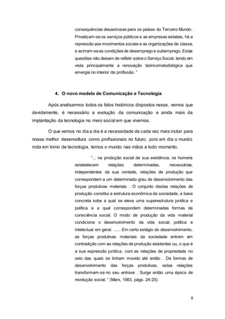 8
consequências desastrosas para os países do Terceiro Mundo.
Privatizam-se os serviços públicos e as empresas estatais, há a
repressão aos movimentos sociais e as organizações de classe,
e acirram-seas condições de desemprego e subemprego. Estas
questões não deixam de refletir sobre o Serviço Social, tendo em
vista principalmente a renovação teóricometodológica que
emergia no interior da profissão. ”
4. O novo modelo de Comunicação e Tecnologia
Após analisarmos todos os fatos históricos dispostos nesse, vemos que
devidamente, é necessário a evolução da comunicação e ainda mais da
implantação da tecnologia no meio social em que vivemos.
O que vemos no dia a dia é a necessidade de cada vez mais incluir para
nossa melhor desenvoltura como profissionais no futuro, pois em dia o mundo
roda em torno de tecnologia, temos o mundo nas mãos a todo momento.
“... na produção social de sua existência, os homens
estabelecem relações determinadas, necessárias,
independentes da sua vontade, relações de produção que
correspondem a um determinado grau de desenvolvimento das
forças produtivas materiais . O conjunto destas relações de
produção constitui a estrutura econômica da sociedade, a base
concreta sobe a qual se eleva uma superestrutura jurídica e
política e a qual correspondem determinadas formas de
consciência social. O modo de produção da vida material
condiciona o desenvolvimento da vida social, política e
intelectual em geral. ...... Em certo estágio do desenvolvimento,
as forças produtivas materiais da sociedade entram em
contradição com as relações de produção existentes ou, o que é
a sua expressão jurídica, com as relações de propriedade no
seio das quais se tinham movido até então . De formas de
desenvolvimento das forças produtivas, estas relações
transformam-se no seu entrave . Surge então uma época de
revolução social. ” (Marx, 1983, págs. 24-25).
 