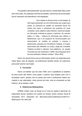 9
Tal questão é tão fundamental que até mesmo o mestre Marx falou sobre
ele a anos atrás. As mudanças da forma de trabalho, das formas de comunicação
faz-se necessário tal observância e tal adaptação.
“Com relação ao Serviço Social, as tecnologias de
informação apresentam-se como ferramentas que surgem para
auxiliar os processos de trabalho do Assistente Social. Na
maioria dos casos, o profissional não questiona em quais
condições e quais objetivos estão implícitos nessas tecnologias
de informação, limitando-se apenas a operá-las. Um exemplo
prático é o Sipia – Sistema de Informação para Infância e
Adolescência, que é um programa de microcomputador que
operacionaliza as medidas de proteção a crianças e
adolescentes, aplicadas por Conselheiros Tutelares. O modelo,
desenvolvido pelo Ministério da Justiça, obriga aos Conselhos
Tutelares do Brasil a utilizarem essa plataforma. Já, aqueles
municípios que não implantarem o SIPIA, são ameaçados de ter
recursos estaduais e federais cortados.” (Silva, 2003)
Assim, da mesma forma que as informações devem ser adquiridas para
nossa futura área de atuação, os profissionais também devem ter autonomia
para poder exercer sua função.
5. Conclusão
Assim, se entende que nos anos 1990, com o capitalismo os atuantes
da área social não tinham como ajudar e exercer suas funções para com a
sociedade, assim, apenas com os passar dos anos o profissional obteve seu
respeito e sua valorização, ainda precisa de mais, mas se comparado ao fato
histórico, já se avançou muito.
6. Referências Bibliográficas
LEMOS, Esther Luíza de Souza et al. Crise do capital e desmonte da
Seguridade Social: desafios (im) postos ao Serviço Social. Serviço Social &
Sociedade, 2017. Disponível em: http://www.scielo.br/pdf/sssoc/n130/0101-
6628-sssoc-130- 0447.pdf
 