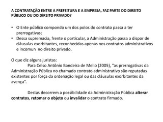 A CONTRATAÇÃO ENTRE A PREFEITURA E A EMPRESA, FAZ PARTE DO DIREITO
PÚBLICO OU DO DIREITO PRIVADO?
• O Ente público compondo um dos polos do contrato passa a ter
prerrogativas;
• Dessa supremacia, frente o particular, a Administração passa a dispor de
cláusulas exorbitantes, reconhecidas apenas nos contratos administrativos
e incomun no direito privado.
O que diz alguns juristas:
Para Celso Antônio Bandeira de Mello (2005), “as prerrogativas da
Administração Pública no chamado contrato administrativo são reputadas
existentes por força da ordenação legal ou das cláusulas exorbitantes da
avença”.
Destas decorrem a possibilidade da Administração Pública alterar
contratos, retomar o objeto ou invalidar o contrato firmado.
 