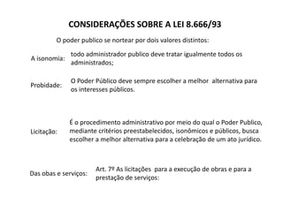 CONSIDERAÇÕES SOBRE A LEI 8.666/93
O poder publico se nortear por dois valores distintos:
A isonomia:
Probidade:
todo administrador publico deve tratar igualmente todos os
administrados;
O Poder Público deve sempre escolher a melhor alternativa para
os interesses públicos.
Licitação:
É o procedimento administrativo por meio do qual o Poder Publico,
mediante critérios preestabelecidos, isonômicos e públicos, busca
escolher a melhor alternativa para a celebração de um ato jurídico.
Das obas e serviços:
Art. 7º As licitações para a execução de obras e para a
prestação de serviços:
 